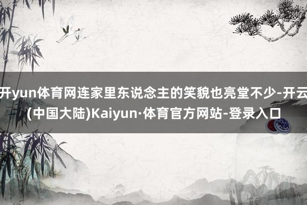开yun体育网连家里东说念主的笑貌也亮堂不少-开云(中国大陆)Kaiyun·体育官方网站-登录入口